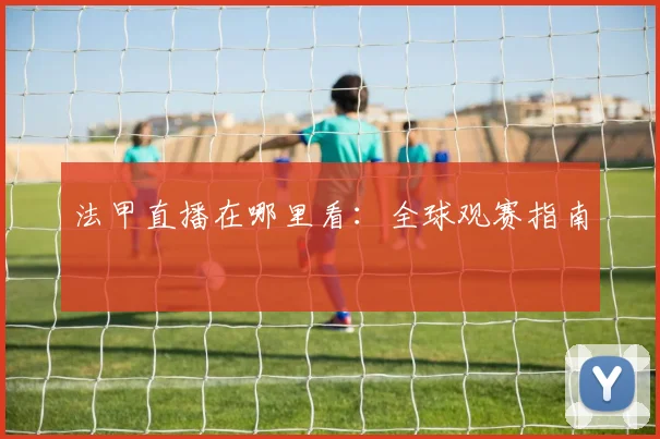 法甲直播在哪里看:全球观赛指南
