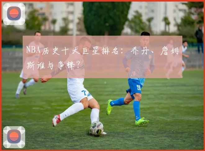 NBA历史十大巨星排名:乔丹、詹姆斯谁与争锋?
