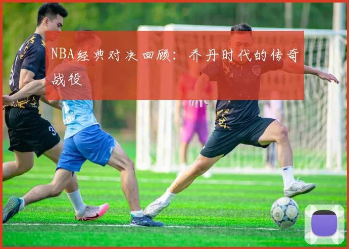 NBA经典对决回顾：乔丹时代的传奇战役