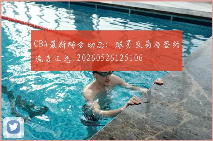 CBA最新转会动态：球员交易与签约流言汇总_20260526125106