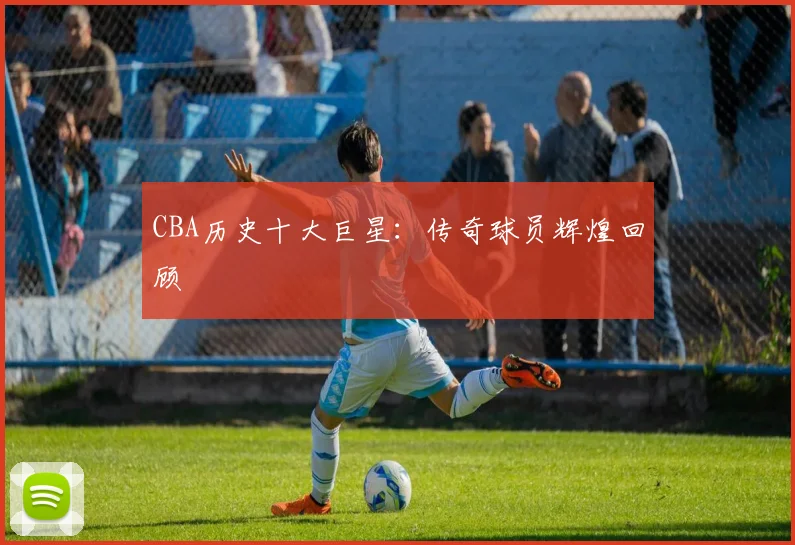 CBA历史十大巨星:传奇球员辉煌回顾