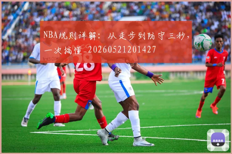 NBA规则详解:从走步到防守三秒,一次搞懂_20260521201427