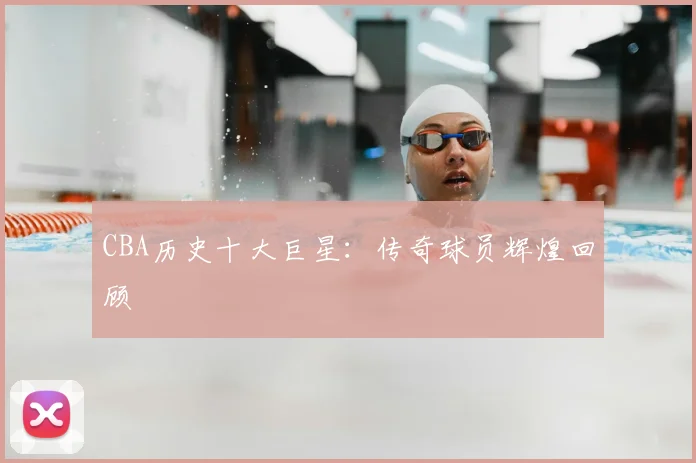 CBA历史十大巨星：传奇球员辉煌回顾