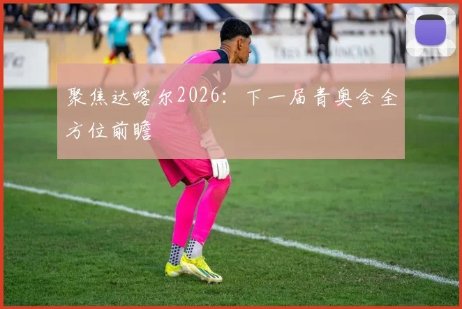 聚焦达喀尔2026:下一届青奥会全方位前瞻