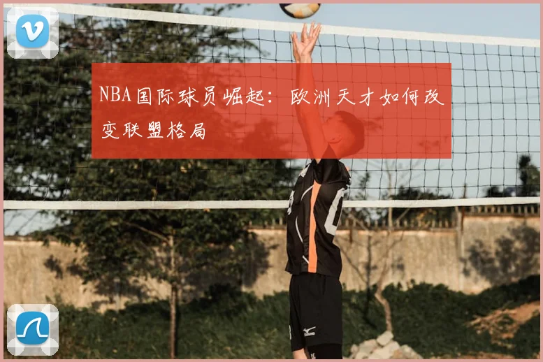 NBA国际球员崛起:欧洲天才如何改变联盟格局