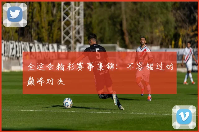 全运会精彩赛事集锦:不容错过的巅峰对决