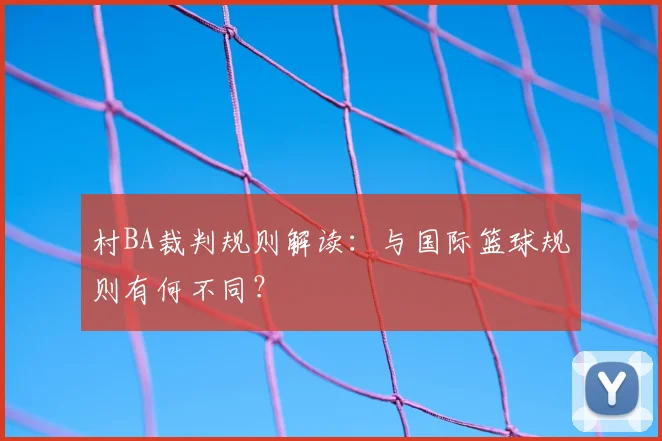 村BA裁判规则解读:与国际篮球规则有何不同?