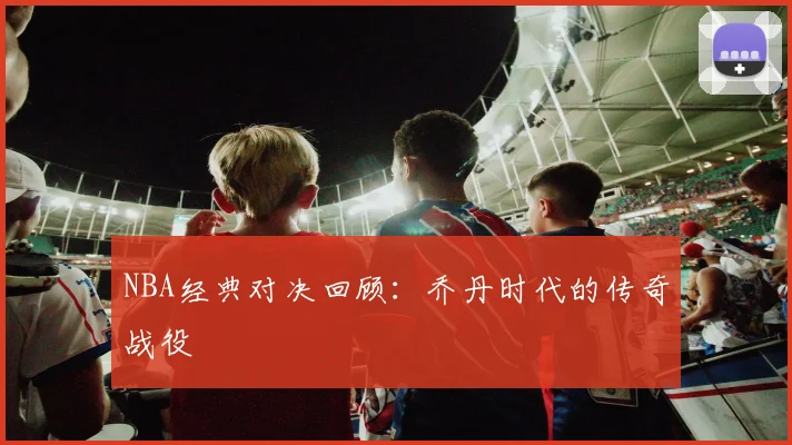NBA经典对决回顾:乔丹时代的传奇战役